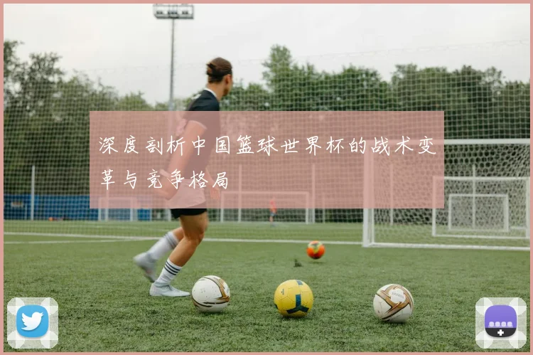 深度剖析中国篮球世界杯的战术变革与竞争格局