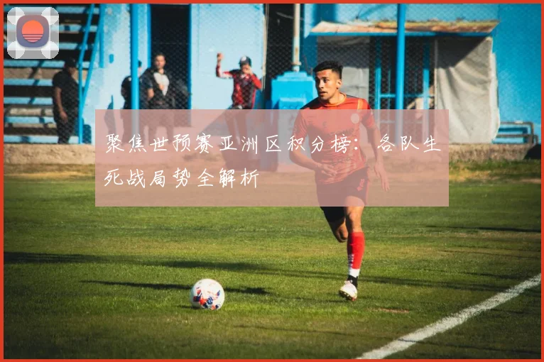 聚焦世预赛亚洲区积分榜：各队生死战局势全解析