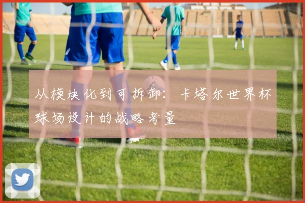 从模块化到可拆卸：卡塔尔世界杯球场设计的战略考量