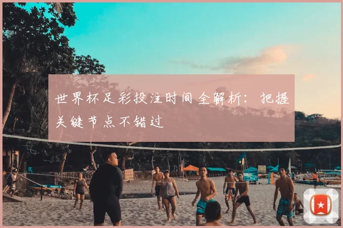 世界杯足彩投注时间全解析：把握关键节点不错过
