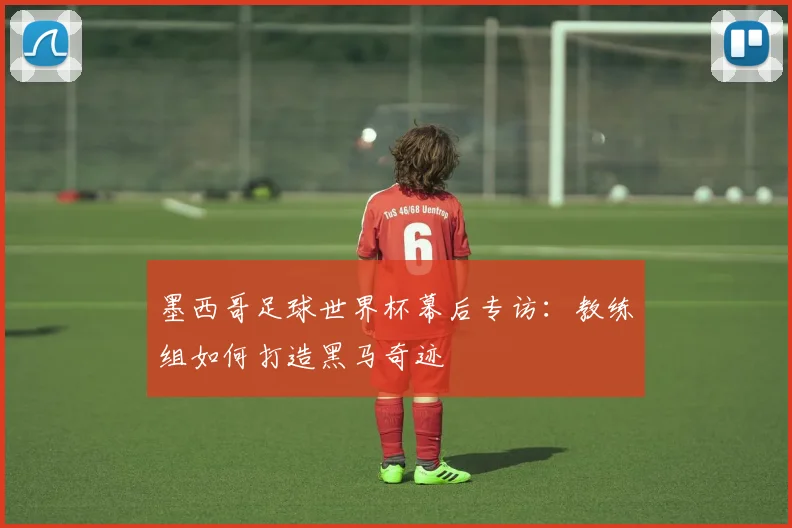 墨西哥足球世界杯幕后专访：教练组如何打造黑马奇迹
