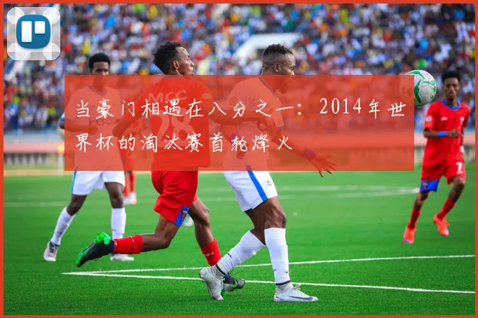 当豪门相遇在八分之一:2014年世界杯的淘汰赛首轮烽火